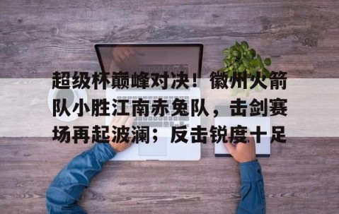 kaiyun体育-包含超级杯巅峰对决！徽州火箭队小胜江南赤兔队，击剑赛场再起波澜；反击锐度十足的词条